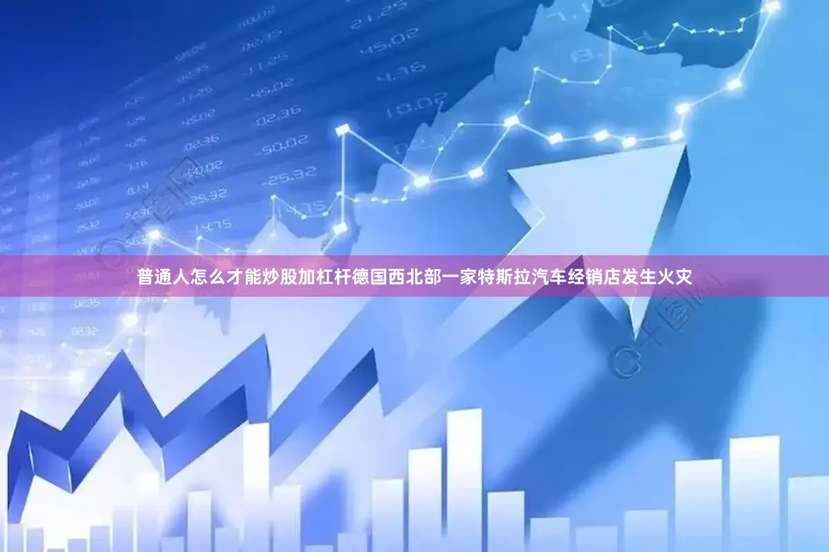普通人怎么才能炒股加杠杆德国西北部一家特斯拉汽车经销店发生火灾