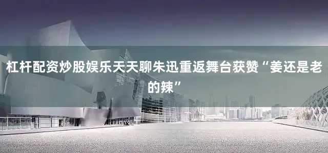 杠杆配资炒股娱乐天天聊朱迅重返舞台获赞“姜还是老的辣”