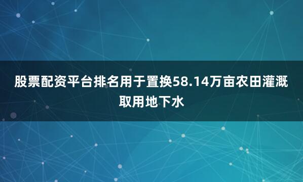 股票配资平台排名用于置换58.14万亩农田灌溉取用地下水