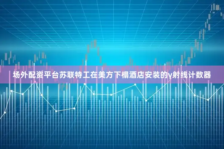 场外配资平台苏联特工在美方下榻酒店安装的γ射线计数器