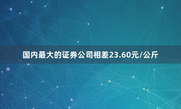 国内最大的证券公司相差23.60元/公斤
