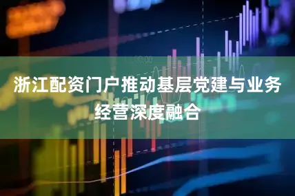 浙江配资门户推动基层党建与业务经营深度融合