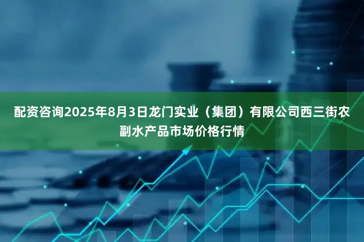 配资咨询2025年8月3日龙门实业（集团）有限公司西三街农副水产品市场价格行情
