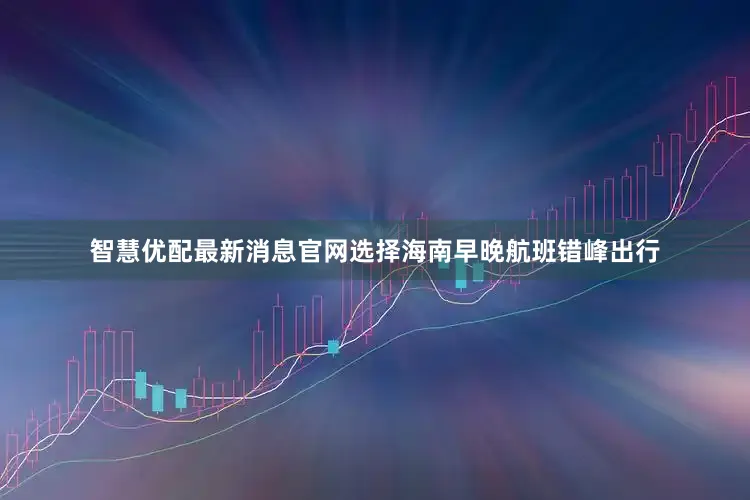 智慧优配最新消息官网选择海南早晚航班错峰出行