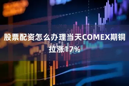 股票配资怎么办理当天COMEX期铜拉涨17%