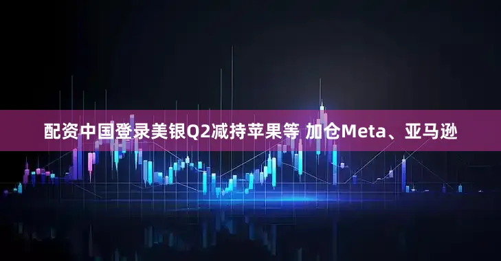 配资中国登录美银Q2减持苹果等 加仓Meta、亚马逊