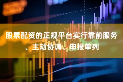 股票配资的正规平台实行靠前服务、主动协调、申报单列