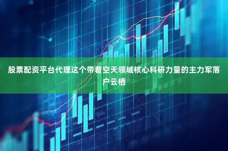 股票配资平台代理这个带着空天领域核心科研力量的主力军落户云栖
